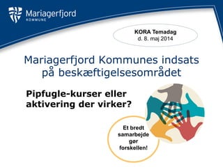 Et bredt
samarbejde
gør
forskellen!
Mariagerfjord Kommunes indsats
på beskæftigelsesområdet
Pipfugle-kurser eller
aktivering der virker?
KORA Temadag
d. 8. maj 2014
 