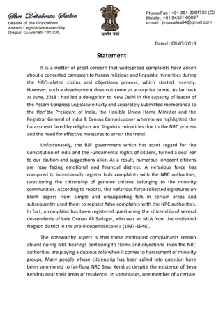 Dated : 08-05-2019
Statement
It is a matter of great concern that widespread complaints have arisen
about a concerted campaign to harass religious and linguistic minorities during
the NRC-related claims and objections process, which started recently.
However, such a development does not come as a surprise to me. As far back
as June, 2018 I had led a delegation to New Delhi in the capacity of leader of
the Assam Congress Legislature Party and separately submitted memoranda to
the Hon’ble President of India, the Hon’ble Union Home Minister and the
Registrar General of India & Census Commissioner wherein we highlighted the
harassment faced by religious and linguistic minorities due to the NRC process
and the need for effective measures to arrest the trend.
Unfortunately, the BJP government which has scant regard for the
Constitution of India and the Fundamental Rights of citizens, turned a deaf ear
to our caution and suggestions alike. As a result, numerous innocent citizens
are now facing emotional and financial distress. A nefarious force has
conspired to intentionally register bulk complaints with the NRC authorities,
questioning the citizenship of genuine citizens belonging to the minority
communities. According to reports, this nefarious force collected signatures on
blank papers from simple and unsuspecting folk in certain areas and
subsequently used them to register false complaints with the NRC authorities.
In fact, a complaint has been registered questioning the citizenship of several
descendents of Late Osman Ali Sadagar, who was an MLA from the undivided
Nagaon district in the pre-Independence era (1937-1946).
The noteworthy aspect is that these motivated complainants remain
absent during NRC hearings pertaining to claims and objections. Even the NRC
authorities are playing a dubious role when it comes to harassment of minority
groups. Many people whose citizenship has been called into question have
been summoned to far-flung NRC Seva Kendras despite the existence of Seva
Kendras near their areas of residence. In some cases, one member of a certain
 