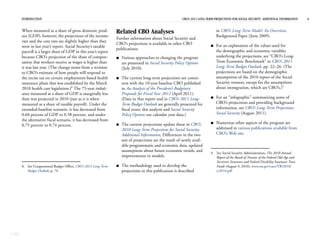 INTRODUCTION                                                                                        CBO’S 2011 LONG-TERM PROJECTIONS FOR SOCIAL SECURITY: ADDITIONAL INFORMATION      4


      When measured as a share of gross domestic prod-           Related CBO Analyses                                           in CBO’s Long-Term Model: An Overview,
      uct (GDP), however, the projections of the income                                                                         Background Paper (June 2009).
                                                                 Further information about Social Security and
      rate and the cost rate are slightly higher than they
                                                                 CBO’s projections is available in other CBO                    For an explanation of the values used for
      were in last year’s report. Social Security’s taxable                                                                 B
                                                                 publications:                                                  the demographic and economic variables
      payroll is a larger share of GDP in this year’s report
      because CBO’s projection of the share of compen-           B   Various approaches to changing the program                 underlying the projections, see “CBO’s Long-
      sation that workers receive as wages is higher than            are presented in Social Security Policy Options            Term Economic Benchmark” in CBO’s 2011
      it was last year. (The change stems from a revision            (July 2010).                                               Long-Term Budget Outlook, pp. 22–26. (The
      to CBO’s estimate of how people will respond to                                                                           projections are based on the demographic
      the excise tax on certain employment-based health          B   The current long-term projections are consis-              assumptions of the 2010 report of the Social
      insurance plans that was established by the March              tent with the 10-year baseline CBO published               Security trustees, except for the assumptions
      2010 health care legislation.)8 The 75-year imbal-             in An Analysis of the President’s Budgetary                about immigration, which are CBO’s.)9
      ance measured as a share of GDP is marginally less             Proposals for Fiscal Year 2012 (April 2011).
      than was projected in 2010 (just as it is when                 (Data in that report and in CBO’s 2011 Long-           B   For an “infographic” summarizing some of
      measured as a share of taxable payroll). Under the             Term Budget Outlook are generally presented for            CBO’s projections and providing background
      extended-baseline scenario, it has decreased from              fiscal years; this analysis and Social Security            information, see CBO’s Long-Term Projections:
      0.60 percent of GDP to 0.58 percent, and under                 Policy Options use calendar year data.)                    Social Security (August 2011).
      the alternative fiscal scenario, it has decreased from
                                                                     The current projections update those in CBO’s          B   Numerous other aspects of the program are
      0.75 percent to 0.74 percent.                              B
                                                                     2010 Long-Term Projections for Social Security:            addressed in various publications available from
                                                                     Additional Information. Differences in the two             CBO’s Web site.
                                                                     sets of projections are the result of newly avail-
                                                                     able programmatic and economic data, updated
                                                                     assumptions about future economic trends, and          9. See Social Security Administration, The 2010 Annual
                                                                     improvements in models.                                   Report of the Board of Trustees of the Federal Old-Age and
                                                                                                                               Survivors Insurance and Federal Disability Insurance Trust
      8. See Congressional Budget Office, CBO’s 2011 Long-Term   B   The methodology used to develop the                       Funds (August 9, 2010), www.ssa.gov/oact/TR/2010/
         Budget Outlook, p. 74.                                      projections in this publication is described              tr2010.pdf.




CBO
 