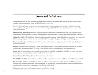 Notes and Definitions
      Unless otherwise noted, all years referred to are calendar years. Numbers in the text and tables may not add up to totals because of
      rounding. Supplemental data are posted on CBO’s Web site (www.cbo.gov).

      For 2011, the Social Security payroll tax on employees was reduced by 2 percentage points; the reduction in Social Security tax
      revenues is being made up by reimbursements from the Treasury’s general fund. In this report, Social Security tax revenues include
      those reimbursements.

      80 percent range of uncertainty: A range of uncertainty based on a distribution of 500 simulations from CBO’s long-term model.
      Outcomes were above the range in 10 percent of the simulations, below the range in 10 percent, and within the range in 80 percent.

      Median: The middle of the distribution. When the median outcome for a group of people (defined in this document by birth cohort and
      lifetime earnings category) is shown, the value is lower for half of the people in that group and higher for half of the group.

      Present value: A single number that expresses a flow of current and future income, or payments, in terms of an equivalent lump sum
      received or paid today.

      Cost rate: The present value of outlays for a period, plus the present value of a year’s worth of benefits as a reserve at the end of the
      period, divided by the present value of the stream of gross domestic product (or taxable payroll) over the same period.

      Income rate: The present value of tax revenues for a period, plus the trust funds’ initial balance, divided by the present value of the
      stream of gross domestic product (or taxable payroll) over the same period.

      Actuarial balance: The difference between the income rate and the cost rate.

      Scheduled benefits: Full benefits as calculated under current law, regardless of the amounts available in the Social Security trust funds.

      Payable benefits: Benefits as calculated under current law, reduced as necessary to make outlays equal the Social Security system’s
      revenues. Upon exhaustion of the Social Security trust funds, the Social Security Administration would reduce all scheduled benefits
      such that outlays from the funds would equal revenues flowing into the funds.

      Replacement rate: Annual benefits as a percentage of annual lifetime earnings.

CBO
 