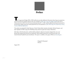 Preface


      T      his Congressional Budget Office (CBO) publication provides additional information about long-term projections
      of the Social Security program’s finances that were included in CBO’s 2011 Long-Term Budget Outlook (June 2011).
      Those projections, which cover the 75-year period spanning 2011 to 2085, and the additional information presented in
      this document update projections CBO prepared last year and reported in CBO’s 2010 Long-Term Projections for Social
      Security: Additional Information.

      The analysis was prepared by Noah Meyerson, Charles Pineles-Mark, Jonathan Schwabish, Michael Simpson, and
      Julie Topoleski of CBO’s Long-Term Modeling Group under the supervision of Joyce Manchester.

      John Skeen edited the document, and Kate Kelly proofread it. Maureen Costantino designed the cover, and
      Jeanine Rees prepared the document for publication. Monte Ruffin produced the initial printed copies, and
      Linda Schimmel handled the print distribution. The report is available on the agency’s Web site (www.cbo.gov).




                                                            Douglas W. Elmendorf
                                                            Director

      August 2011




CBO
 
