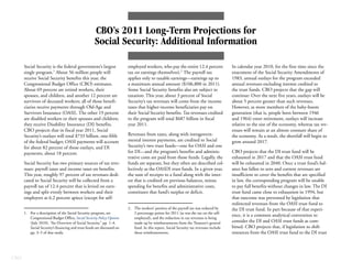 CBO’s 2011 Long-Term Projections for
                                                    Social Security: Additional Information

      Social Security is the federal government’s largest               employed workers, who pay the entire 12.4 percent               In calendar year 2010, for the first time since the
      single program.1 About 56 million people will                     tax on earnings themselves).2 The payroll tax                   enactment of the Social Security Amendments of
      receive Social Security benefits this year, the                   applies only to taxable earnings—earnings up to                 1983, annual outlays for the program exceeded
      Congressional Budget Office (CBO) estimates.                      a maximum annual amount ($106,800 in 2011).                     annual revenues excluding interest credited to
      About 69 percent are retired workers, their                       Some Social Security benefits also are subject to               the trust funds. CBO projects that the gap will
      spouses, and children, and another 12 percent are                 taxation: This year, about 3 percent of Social                  continue: Over the next five years, outlays will be
      survivors of deceased workers; all of those benefi-               Security’s tax revenues will come from the income               about 5 percent greater than such revenues.
      ciaries receive payments through Old-Age and                      taxes that higher-income beneficiaries pay on                   However, as more members of the baby-boom
      Survivors Insurance (OASI). The other 19 percent                  their Social Security benefits. Tax revenues credited           generation (that is, people born between 1946
      are disabled workers or their spouses and children;               to the program will total $687 billion in fiscal                and 1964) enter retirement, outlays will increase
      they receive Disability Insurance (DI) benefits.                  year 2011.                                                      relative to the size of the economy, whereas tax rev-
      CBO projects that in fiscal year 2011, Social                                                                                     enues will remain at an almost constant share of
      Security’s outlays will total $733 billion, one-fifth             Revenues from taxes, along with intragovern-                    the economy. As a result, the shortfall will begin to
      of the federal budget; OASI payments will account                 mental interest payments, are credited to Social                grow around 2017.
      for about 82 percent of those outlays, and DI                     Security’s two trust funds—one for OASI and one
      payments, about 18 percent.                                       for DI—and the program’s benefits and adminis-                  CBO projects that the DI trust fund will be
                                                                        trative costs are paid from those funds. Legally, the           exhausted in 2017 and that the OASI trust fund
      Social Security has two primary sources of tax reve-              funds are separate, but they often are described col-           will be exhausted in 2040. Once a trust fund’s bal-
      nues: payroll taxes and income taxes on benefits.                 lectively as the OASDI trust funds. In a given year,            ance has fallen to zero and current revenues are
      This year, roughly 97 percent of tax revenues dedi-               the sum of receipts to a fund along with the inter-             insufficient to cover the benefits that are specified
      cated to Social Security will be collected from a                 est that is credited on previous balances, minus                in law, the corresponding program will be unable
      payroll tax of 12.4 percent that is levied on earn-               spending for benefits and administrative costs,                 to pay full benefits without changes in law. The DI
      ings and split evenly between workers and their                   constitutes that fund’s surplus or deficit.                     trust fund came close to exhaustion in 1994, but
      employers at 6.2 percent apiece (except for self-                                                                                 that outcome was prevented by legislation that
                                                                                                                                        redirected revenues from the OASI trust fund to
                                                                        2. The workers’ portion of the payroll tax was reduced by       the DI trust fund. In part because of that experi-
      1. For a description of the Social Security program, see             2 percentage points for 2011 (as was the tax on the self-
                                                                                                                                        ence, it is a common analytical convention to
         Congressional Budget Office, Social Security Policy Options       employed), and the reduction in tax revenues is being
         (July 2010), “An Overview of Social Security,” pp. 1–4.           made up by reimbursements from the Treasury’s general        consider the DI and OASI trust funds as com-
         Social Security’s financing and trust funds are discussed on      fund. In this report, Social Security tax revenues include   bined. CBO projects that, if legislation to shift
         pp. 3–5 of that study.                                            those reimbursements.                                        resources from the OASI trust fund to the DI trust




CBO
 