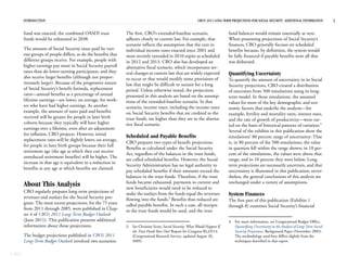 INTRODUCTION                                                                                          CBO’S 2011 LONG-TERM PROJECTIONS FOR SOCIAL SECURITY: ADDITIONAL INFORMATION       2


      fund was enacted, the combined OASDI trust              The first, CBO’s extended-baseline scenario,                    fund balances would remain essentially at zero.
      funds would be exhausted in 2038.                       adheres closely to current law. For example, that               When presenting projections of Social Security’s
                                                              scenario reflects the assumption that the cuts in               finances, CBO generally focuses on scheduled
      The amount of Social Security taxes paid by vari-       individual income taxes enacted since 2001 and                  benefits because, by definition, the system would
      ous groups of people differs, as do the benefits that   most recently extended in 2010 expire as scheduled              be fully financed if payable benefits were all that
      different groups receive. For example, people with      in 2012 and 2013. CBO also has developed an                     was disbursed.
      higher earnings pay more in Social Security payroll     alternative fiscal scenario, which incorporates sev-
      taxes than do lower-earning participants, and they      eral changes to current law that are widely expected            Quantifying Uncertainty
      also receive larger benefits (although not propor-      to occur or that would modify some provisions of                To quantify the amount of uncertainty in its Social
      tionately larger). Because of the progressive nature    law that might be difficult to sustain for a long               Security projections, CBO created a distribution
      of Social Security’s benefit formula, replacement       period. Unless otherwise noted, the projections                 of outcomes from 500 simulations using its long-
      rates—annual benefits as a percentage of annual         presented in this analysis are based on the assump-             term model. In those simulations, the assumed
      lifetime earnings—are lower, on average, for work-      tions of the extended-baseline scenario. In that                values for most of the key demographic and eco-
      ers who have had higher earnings. As another            scenario, income taxes, including the income taxes              nomic factors that underlie the analysis—for
      example, the amount of taxes paid and benefits          on Social Security benefits that are credited to the            example, fertility and mortality rates, interest rates,
      received will be greater for people in later birth      trust funds, are higher than they are in the alterna-           and the rate of growth of productivity—were var-
      cohorts because they typically will have higher         tive fiscal scenario.                                           ied on the basis of historical patterns of variation.4
      earnings over a lifetime, even after an adjustment
                                                                                                                              Several of the exhibits in this publication show the
      for inflation, CBO projects. However, initial           Scheduled and Payable Benefits                                  simulations’ 80 percent range of uncertainty: That
      replacement rates will be slightly lower, on average,
                                                              CBO prepares two types of benefit projections.                  is, in 80 percent of the 500 simulations, the value
      for people in later birth groups because their full
                                                              Benefits as calculated under the Social Security                in question fell within the range shown; in 10 per-
      retirement age (the age at which they can receive
                                                              Act, regardless of the balances in the trust funds,             cent of the simulations, the values were above that
      unreduced retirement benefits) will be higher. The
                                                              are called scheduled benefits. However, the Social              range; and in 10 percent they were below. Long-
      increase in that age is equivalent to a reduction in
                                                              Security Administration has no legal authority to               term projections are necessarily uncertain, and that
      benefits at any age at which benefits are claimed.
                                                              pay scheduled benefits if their amounts exceed the              uncertainty is illustrated in this publication; never-
                                                              balances in the trust funds. Therefore, if the trust            theless, the general conclusions of this analysis are
                                                              funds became exhausted, payments to current and                 unchanged under a variety of assumptions.
      About This Analysis                                     new beneficiaries would need to be reduced to
      CBO regularly prepares long-term projections of         make the outlays from the funds equal the revenues              System Finances
      revenues and outlays for the Social Security pro-       flowing into the funds.3 Benefits thus reduced are              The first part of this publication (Exhibits 1
      gram. The most recent projections, for the 75 years     called payable benefits. In such a case, all receipts           through 8) examines Social Security’s financial
      from 2011 through 2085, were published in Chap-         to the trust funds would be used, and the trust
      ter 4 of CBO’s 2011 Long-Term Budget Outlook
      (June 2011). This publication presents additional                                                                       4. For more information, see Congressional Budget Office,
      information about those projections.                    3. See Christine Scott, Social Security: What Would Happen If      Quantifying Uncertainty in the Analysis of Long-Term Social
                                                                 the Trust Funds Ran Out? Report for Congress RL33514            Security Projections, Background Paper (November 2005).
      The budget projections published in CBO’s 2011             (Congressional Research Service, updated August 20,             The methodology used here differs slightly from the
      Long-Term Budget Outlook involved two scenarios:           2009).                                                          techniques described in that report.


CBO
 