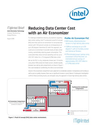 IT@Intel Brief
Intel Information Technology
                                   Reducing Data Center Cost
Computer Manufacturing
Energy Efficiency
                                   with an Air Economizer
                                   To challenge established industry assumptions regarding                 Profile: Air Economizer PoC
August 2008
                                   data center cooling, Intel IT conducted a proof of concept
                                                                                                           • 900 heavily utilized production
                                   (PoC) test that used an air economizer to cool production
                                                                                                             servers in a high-density data center
                                   servers with 100 percent outside air at temperatures of
                                   up to 90 degrees Fahrenheit (F). With this approach, we
                                                                                                           • 100% air exchange at up to 90
                                                                                                             degrees F, with no humidity control
                                   could use an economizer to provide nearly all data center
                                                                                                             and minimal air filtration
                                   cooling, substantially reducing power consumption. This
                                   could potentially reduce annual operating costs by up to                • 67% estimated power savings using
                                   USD 2.87 million for a 10-megawatt (MW) data center.                      economizer 91% of the time—an
                                                                                                             estimated annual savings of
                                   We ran the PoC in a dry, temperate climate over 10 months
                                                                                                             approximately USD 2.87 million in
                                   using about 900 production blade servers, divided equally                 a 10-MW data center
                                   between two side-by-side compartments, as shown in Figure 1.
                                   One used standard air conditioning, the other an air economizer.

                                   Servers in the economizer compartment were subjected to considerable variation in temperature and humidity as
                                   well as poor air quality; however, there was no significant increase in server failures. If subsequent investigation
                                   confirms these promising results, we anticipate using this approach in future high-density data centers.


                                                                                        Air Conditioning
                                                                                              Unit




                                                                                                                      Traditional Air-Conditioned
                                                                                                                               Compartment
                                                                                    Server Racks                      Hot air is cooled and recirculated




 Air Economizer Compartment              Server Racks
  Hot air is ﬂushed outside, and
       outside air is drawn in


                                                Air
                                            Economizer                                                             Temperature and Humidity Sensor
                                                                                                                   Hot Air
                                                                                                                   Cold Air

  Figure 1. Proof of concept (PoC) data center environment.


                                                                                                                          IT@Intel
 