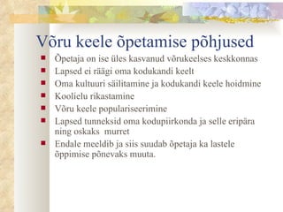 Võru keele õpetamise põhjused Õpetaja on ise üles kasvanud võrukeelses keskkonnas  Lapsed ei räägi oma kodukandi keelt  Oma kultuuri säilitamine ja kodukandi keele hoidmine Koolielu rikastamine Võru keele populariseerimine Lapsed tunneksid oma kodupiirkonda ja selle eripära ning oskaks  murret Endale meeldib ja siis suudab õpetaja ka lastele õppimise põnevaks muuta. 