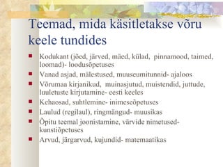 Teemad, mida käsitletakse võru keele tundides Kodukant (jõed, järved, mäed, külad,  pinnamood, taimed, loomad)- loodusõpetuses Vanad asjad, mälestused, muuseumitunnid- ajaloos  Võrumaa kirjanikud,  muinasjutud, muistendid, juttude, luuletuste kirjutamine- eesti keeles Kehaosad, suhtlemine- inimeseõpetuses Laulud (regilaul), ringmängud- muusikas Õpitu teemal joonistamine, värvide nimetused- kunstiõpetuses Arvud, järgarvud, kujundid- matemaatikas 