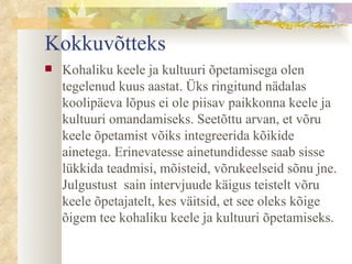 Kokkuvõtteks Kohaliku keele ja kultuuri õpetamisega olen tegelenud kuus aastat. Üks ringitund nädalas koolipäeva lõpus ei ole piisav paikkonna keele ja kultuuri omandamiseks. Seetõttu arvan, et  võru keele õpetamist võiks integreerida kõikide ainetega. E rinevatesse ainetundidesse  saab  sisse lükkida teadmisi, mõisteid, võrukeelseid sõnu jne. Julgustust  sain intervjuude  käigus teistelt  võru keele õpetajate lt , kes väitsid, et see oleks kõige õigem tee kohaliku keele ja kultuuri õpetamiseks.  