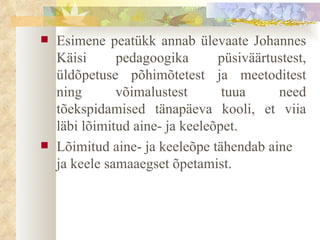 Esimene peatükk annab ülevaate Johannes Käisi pedagoogika püsiväärtustest, üldõpetuse põhimõtetest ja meetoditest ning võimalustest tuua need tõekspidamised tänapäeva kooli, et viia läbi lõimitud aine- ja keeleõpet. Lõimitud aine- ja keeleõpe tähendab aine ja keele samaaegset õpetamist. 
