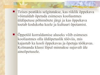 Teises peatükis selgitatakse, kas riiklik  õppekava  võimaldab õpetada esimeses kooliastmes üldõpetuse põhimõtete järgi ja kas õppekava toetab kodukoha keele ja kultuuri õpetamist. Õppetöö korraldamise aluseks võib esimeses kooliastmes olla üldõpetuslik tööviis, mis kajastub ka kooli õppekavas ja õpetaja töökavas. Kolmanda klassi lõpul minnakse sujuvalt üle aineõpetusele.  