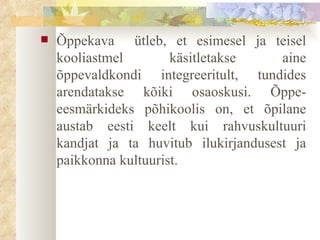 Õppekava  ütleb, et esimesel ja teisel kooliastmel käsitletakse aine õppevaldkondi integreeritult, tundides arendatakse kõiki osaoskusi. Õppe-eesmärkideks põhikoolis on, et õpilane austab eesti keelt kui rahvuskultuuri kandjat ja ta huvitub ilukirjandusest ja paikkonna kultuurist.  