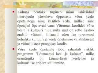 Kolmas peatükk tugineb minu läbiviidud  intervjuule   käesoleva õppeaasta võru keele õpetajatega  ning käsitleb seda, millise aine õpetajad õpetavad vana Võrumaa koolides võru keelt ja kultuuri ning miks nad on selle lisatöö endale võtnud. Lisanud olen ka arvamusi kohaliku kultuuri ja keele õpetamise vajalikkusest ja võimalustest praeguses koolis. Võru keele õpetajate tööd rahastab riiklik programm "Lõunaeesti keel ja kultuur”, mille eesmärgiks on Lõuna-Eesti keelelise ja kultuurilise eripära säilitamine.  