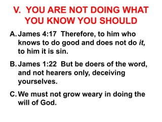 V. YOU ARE NOT DOING WHAT
YOU KNOW YOU SHOULD
A.James 4:17 Therefore, to him who
knows to do good and does not do it,
to him it is sin.
B.James 1:22 But be doers of the word,
and not hearers only, deceiving
yourselves.
C.We must not grow weary in doing the
will of God.
 