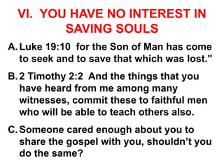 VI. YOU HAVE NO INTEREST IN
SAVING SOULS
A.Luke 19:10 for the Son of Man has come
to seek and to save that which was lost."
B.2 Timothy 2:2 And the things that you
have heard from me among many
witnesses, commit these to faithful men
who will be able to teach others also.
C.Someone cared enough about you to
share the gospel with you, shouldn’t you
do the same?
 