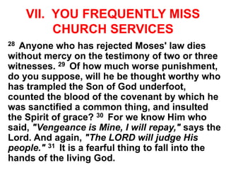 VII. YOU FREQUENTLY MISS
CHURCH SERVICES
28 Anyone who has rejected Moses' law dies
without mercy on the testimony of two or three
witnesses. 29 Of how much worse punishment,
do you suppose, will he be thought worthy who
has trampled the Son of God underfoot,
counted the blood of the covenant by which he
was sanctified a common thing, and insulted
the Spirit of grace? 30 For we know Him who
said, "Vengeance is Mine, I will repay," says the
Lord. And again, "The LORD will judge His
people." 31 It is a fearful thing to fall into the
hands of the living God.
 
