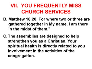 VII. YOU FREQUENTLY MISS
CHURCH SERVICES
B. Matthew 18:20 For where two or three are
gathered together in My name, I am there
in the midst of them."
C.The assemblies are designed to help
strengthen you as a Christian. Your
spiritual health is directly related to you
involvement in the activities of the
congregation.
 
