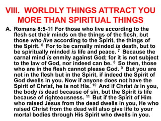 VIII. WORLDLY THINGS ATTRACT YOU
MORE THAN SPIRITUAL THINGS
A. Romans 8:5-11 For those who live according to the
flesh set their minds on the things of the flesh, but
those who live according to the Spirit, the things of
the Spirit. 6 For to be carnally minded is death, but to
be spiritually minded is life and peace. 7 Because the
carnal mind is enmity against God; for it is not subject
to the law of God, nor indeed can be. 8 So then, those
who are in the flesh cannot please God. 9 But you are
not in the flesh but in the Spirit, if indeed the Spirit of
God dwells in you. Now if anyone does not have the
Spirit of Christ, he is not His. 10 And if Christ is in you,
the body is dead because of sin, but the Spirit is life
because of righteousness. 11 But if the Spirit of Him
who raised Jesus from the dead dwells in you, He who
raised Christ from the dead will also give life to your
mortal bodies through His Spirit who dwells in you.
 