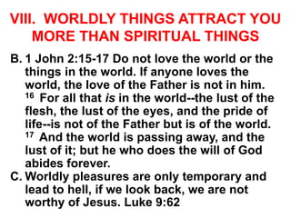 VIII. WORLDLY THINGS ATTRACT YOU
MORE THAN SPIRITUAL THINGS
B. 1 John 2:15-17 Do not love the world or the
things in the world. If anyone loves the
world, the love of the Father is not in him.
16 For all that is in the world--the lust of the
flesh, the lust of the eyes, and the pride of
life--is not of the Father but is of the world.
17 And the world is passing away, and the
lust of it; but he who does the will of God
abides forever.
C. Worldly pleasures are only temporary and
lead to hell, if we look back, we are not
worthy of Jesus. Luke 9:62
 