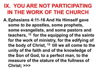 IX. YOU ARE NOT PARTICIPATING
IN THE WORK OF THE CHURCH
A.Ephesians 4:11-16 And He Himself gave
some to be apostles, some prophets,
some evangelists, and some pastors and
teachers, 12 for the equipping of the saints
for the work of ministry, for the edifying of
the body of Christ, 13 till we all come to the
unity of the faith and of the knowledge of
the Son of God, to a perfect man, to the
measure of the stature of the fullness of
Christ; >>>
 