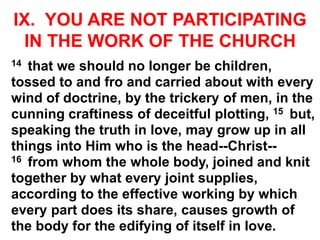 IX. YOU ARE NOT PARTICIPATING
IN THE WORK OF THE CHURCH
14 that we should no longer be children,
tossed to and fro and carried about with every
wind of doctrine, by the trickery of men, in the
cunning craftiness of deceitful plotting, 15 but,
speaking the truth in love, may grow up in all
things into Him who is the head--Christ--
16 from whom the whole body, joined and knit
together by what every joint supplies,
according to the effective working by which
every part does its share, causes growth of
the body for the edifying of itself in love.
 
