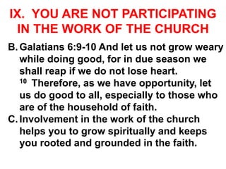 IX. YOU ARE NOT PARTICIPATING
IN THE WORK OF THE CHURCH
B.Galatians 6:9-10 And let us not grow weary
while doing good, for in due season we
shall reap if we do not lose heart.
10 Therefore, as we have opportunity, let
us do good to all, especially to those who
are of the household of faith.
C.Involvement in the work of the church
helps you to grow spiritually and keeps
you rooted and grounded in the faith.
 