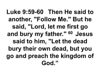 Luke 9:59-60 Then He said to
another, "Follow Me." But he
said, "Lord, let me first go
and bury my father." 60 Jesus
said to him, "Let the dead
bury their own dead, but you
go and preach the kingdom of
God.”
 
