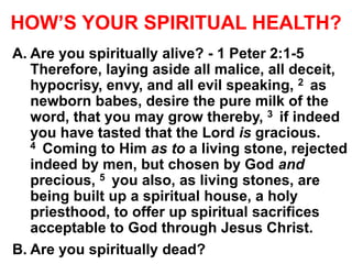 HOW’S YOUR SPIRITUAL HEALTH?
A. Are you spiritually alive? - 1 Peter 2:1-5
Therefore, laying aside all malice, all deceit,
hypocrisy, envy, and all evil speaking, 2 as
newborn babes, desire the pure milk of the
word, that you may grow thereby, 3 if indeed
you have tasted that the Lord is gracious.
4 Coming to Him as to a living stone, rejected
indeed by men, but chosen by God and
precious, 5 you also, as living stones, are
being built up a spiritual house, a holy
priesthood, to offer up spiritual sacrifices
acceptable to God through Jesus Christ.
B. Are you spiritually dead?
 