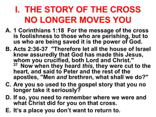 I. THE STORY OF THE CROSS
NO LONGER MOVES YOU
A. 1 Corinthians 1:18 For the message of the cross
is foolishness to those who are perishing, but to
us who are being saved it is the power of God.
B. Acts 2:36-37 "Therefore let all the house of Israel
know assuredly that God has made this Jesus,
whom you crucified, both Lord and Christ."
37 Now when they heard this, they were cut to the
heart, and said to Peter and the rest of the
apostles, "Men and brethren, what shall we do?"
C. Are you so used to the gospel story that you no
longer take it seriously?
D. If so, you need to remember where we were and
what Christ did for you on that cross.
E. It’s a place you don’t want to return to.
 