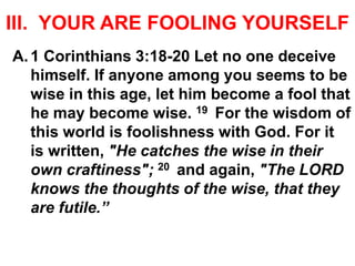 III. YOUR ARE FOOLING YOURSELF
A.1 Corinthians 3:18-20 Let no one deceive
himself. If anyone among you seems to be
wise in this age, let him become a fool that
he may become wise. 19 For the wisdom of
this world is foolishness with God. For it
is written, "He catches the wise in their
own craftiness"; 20 and again, "The LORD
knows the thoughts of the wise, that they
are futile.”
 