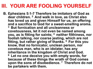 III. YOUR ARE FOOLING YOURSELF
B. Ephesians 5:1-7 Therefore be imitators of God as
dear children. 2 And walk in love, as Christ also
has loved us and given Himself for us, an offering
and a sacrifice to God for a sweet-smelling aroma.
3 But fornication and all uncleanness or
covetousness, let it not even be named among
you, as is fitting for saints; 4 neither filthiness, nor
foolish talking, nor coarse jesting, which are not
fitting, but rather giving of thanks. 5 For this you
know, that no fornicator, unclean person, nor
covetous man, who is an idolater, has any
inheritance in the kingdom of Christ and God.
6 Let no one deceive you with empty words, for
because of these things the wrath of God comes
upon the sons of disobedience. 7 Therefore do not
be partakers with them.
 
