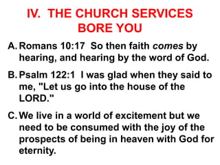IV. THE CHURCH SERVICES
BORE YOU
A.Romans 10:17 So then faith comes by
hearing, and hearing by the word of God.
B.Psalm 122:1 I was glad when they said to
me, "Let us go into the house of the
LORD."
C.We live in a world of excitement but we
need to be consumed with the joy of the
prospects of being in heaven with God for
eternity.
 