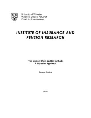 University of Waterloo
Waterloo, Ontario N2L 3G1
Email: iipr@uwaterloo.ca
INSTITUTE OF INSURANINSTITUTE OF INSURANCE ANDCE AND
PENSION RESEARCHPENSION RESEARCH
The Munich Chain-Ladder Method:
A Bayesian Approach
Enrique de Alba
08-07
 