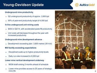 Young-Davidson Update
Underground mine productivity
► Q2 underground productivity of approx. 3,600 tpd
► 90% of year-end productivity target of 4,000 tpd
In-line underground unit mining costs
► $45/t in Q2/14, with accelerated paste-fill productivity
► Unit costs will decrease throughout the year with
increased productivity
Underground mine development advance
► Development exceeding plan: 3,600 metres (39 m/d)
Mill facility exceeding expectations
► Disciplined scale-up to higher productivity levels
► Daily run-rate increased to 8,000 tpd
Lower mine vertical development underway
► MCM shaft sinking 3 months ahead of schedule
► Lower mine provides access to 20 years of strategic
mine life 6
 