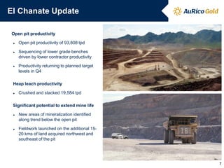 El Chanate Update
Open pit productivity
► Open pit productivity of 93,808 tpd
► Sequencing of lower grade benches
driven by lower contractor productivity
► Productivity returning to planned target
levels in Q4
Heap leach productivity
► Crushed and stacked 19,584 tpd
Significant potential to extend mine life
► New areas of mineralization identified
along trend below the open pit
► Fieldwork launched on the additional 15-
20 kms of land acquired northwest and
southeast of the pit
7
 
