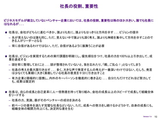社長の役割、重要性


ビジネスモデルが確立していないベンチャー企業においては、社長の役割、重要性は殊のほか大きい。誰でも社長に
はなれるが . . .

 社長は、会社がどちらに進むべきか、誰よりも先に、誰よりもはっきりと方向を示す . . . ビジョンの提示
 – 先が見えないのは誰も同じ。ただ、見えない中で誰よりも深く考え、誰よりも神経を集中して方向を示すことので
   きる人がリーダーとなる
 – 常に自信があるわけではない。ただ、自信があるように振舞うことが必要


 社長は、ビジョンを実現するための実行課題を明確にし、優先順位をつけ、社員の力を100%以上引き出して、成
 果を達成する
 – 頭を常に整理しておくこと . . . 頭が整理されていないと、我を忘れたり、「殿、ご乱心！」となってしまう
 – 社員の考えを最大限引き出す . . . 多く、大きな声で発言する人の考えが一番深いわけではない。むしろ、発言
   は少なくても業績に大きく貢献している社員の意見を十分に引き出すこと
 – 有力企業と積極的に提携し、内外のキーパーソンを徹底的に巻き込む . . . 自分たちだけでどれほど努力して
   も、成果は限定的


 社長は、自らの成長と自己変革に人一倍熱意を持って取り組み、会社の成長以上のスピードで成長して組織全体
 をリードする
 – 社長の力、見識、器がそのベンチャーの成功を決める
 – 前ページの要件を満たす完璧な社長などいない。ただ、成長への努力をし続けるかどうかで、自身の成長にも、
   組織全体の戦闘力向上にも、決定的な差を生む

                                                           Version 1.4   10
 