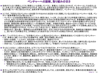 ベンチャーへの誤解、取り組みの甘さ
 技術がどんなに素晴らしくても（素晴らしいと自負していても）、事業として成功しなければ、ベンチャーとしては成立しな
 い。出来上がった製品に競争力がなければ、あるいは、品質が安定せず量産できなければ、あるいはそもそもニーズの
 見込み違いで一向に売れなければ、技術水準や知的財産の価値に関係なく、ベンチャーとしての存在を許されない

 ところが、下記のようなベンチャーの位置づけやおかれた状況を十分に理解しているとは思えないベンチャー社長、ベン
 チャー創業準備中の方が驚くほど多い
 – ベンチャーとは急成長を期待されたビジネス・商売であり、1～2年、どんなに長くても3年程度で黒字化して成長できな
   ければ、あるいは3年目以降も開発を継続でき黒字化するまでの資金を確保できなければ、事業継続が困難になる。
   どんな高邁な社会的使命があると自分では思っても、それを果たすどころかベンチャー自体の退場をよぎなくされる
 – 創業前、創業初期に顧客の切実なニーズを徹底的に把握し、市場性の確認、検証を十分行って製品・サービスの企
   画を徹底的に詰めることが大前提。「なるほどそれなら飛ぶように売れるはずだ」と人が聞いて十分納得し他の人にも
   説明できる程度でなければ、ベンチャーとして成立しないし、創業のリスクが大きすぎる
 – 事業なので、読み違い、環境変化は日常茶飯事であり、それに対応するのが社長の仕事。取締役会で徹底的に議論
   し、思い切って方向修正する。方向修正により成功するビジネスモデルを確立できれば、会社は継続できる

 特に、「ハイテクベンチャー」、「大学発ベンチャー」と言われるベンチャー、開発助成金をいくつも受けているベンチャー
 には、事業化に関して以下のような理解不足、誤解、混乱が頻繁に見られる
 – 技術への過信、一人よがり、自社技術への自己満足、過度のプライド
 – 技術開発には大変熱心だが、顧客がそれを本当に求めているのか、買ってくれるのかに関して勝手な思い込みのみ
 – 本音では、「こんな優れた技術を理解しない人たちが悪い」、「市場がいつかわかってくれる」と思っている

 そんなことはない、と思われる方は、以下についてはどうであろうか。すべてがYesなら素晴らしい . . .
 – 友人の友人に頼み込むなど面倒なステップも踏んで、顧客候補や業界キーパーソンとの多数のインタビューを設定し
   たのか。普段から各方面の優れた人材とのネットワーク作りに取り組み、インタビューのアレンジを依頼できたのか
 – 顧客の切実なニーズを徹底的に聞き出し、使用状況をつぶさに観察し、徹底的に市場性の確認、仮説修正、再確認を
   したのか。顧客ニーズ、顧客特性、顧客セグメンテーションについて2～3時間は語り続けられるほど、顧客を研究し尽
   くしたのか
 – 顧客が飛びつくほどの圧倒的に優れた製品・サービスを開発しようとしているのか
   • 「顧客が関心を示している」程度では全く不十分、「完成したら持ってきてください」でも不十分
   • 「開発費を出すから開発してほしい」、「御社との関係を深めるためにもぜひ出資させてほしい」、「アルファサイト、
     ベータサイトにぜひさせてほしい」、「最初にぜひ使いたい。どうすればいいか」等の具体的なオファーがあったか

 本マニュアルでの「ベンチャーを成功させる社長の要件」としては、上記の誤解、混乱がなく、事業の成功を徹底的に追
 求する姿勢を持たれていることを大前提としている                                 Version 1.4   11
 