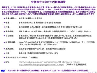 会社設立に向けての創業融資
創業資金としては、創業社長・共同創業者からの出資、親族・友人等からの創業社長個人への出資・融資等の組み合わ
せで自己資金を300～1000万円確保することが望ましい。さらに、公的資金としては、自治体等の創業融資制度は条件
を満たせば比較的使いやすく、一考の価値がある。日本政策金融公庫の新創業融資制度は、返済を可能とする確実な
収入が見込める場合に限定されるが、平成18年度の融資実績は9,237件、286億円となっている。詳細は以下の通り

 担保・保証人：   無担保・無保証人で利用可能

 使途：       事業開始時または事業開始後に必要となる事業資金

 対象：       新たに事業を始めた場合か、または事業開始後税務申告を2期終えていないこと

 審査条件：     明文化されていないが、過去に審査を通った事例も多数示されているので、参考にされたい

 自己資金：     事業開始前、または事業開始後で税務申告を終えていない場合は、創業資金の3分の1以上
            の自己資金を確認できること（平成18年度は創業資金の1/2以上であった）

 融資限度額：    1,000万円以内（（自己資金を500万円用意すれば1,000万円までの融資となり、合計1,500万円）
            （平成18年度の融資限度額は、750万円であった）

 返済期間：     運転資金の場合は5年以内（うち、据え置き期間6ヶ月以内）

 利率：       基準利率（平成20年8月13日現在2.45%）+ 1.2%

 申請から振込みまでの期間： 1ヶ月程度

 URL：      http://www.kokukin.go.jp/yuushi/atarasiku/04_shinsogyo_m.html
            http://www.kokukin.go.jp/pfcj/pdf/topi070410.pdf （平成18年度融資実績）

   上記以外にも公的機関からの創業融資は多数提供されており、特に自治体提供の融資は比較的容易
                                                                            Version 1.4   16
 