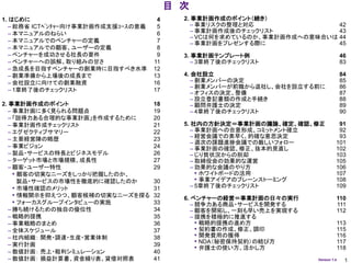 目 次
1. はじめに                               4     2. 事業計画作成のポイント（続き）
   – 総務省 ICTﾍﾞﾝﾁｬｰ向け事業計画作成支援ｺｰｽの意義    5        – 事業リスクの整理と対応                42
   – 本マニュアルのねらい                       6        – 事業計画作成後のチェックリスト            43
                                               – VCは何を求めているのか、事業計画作成への意味合いは 44
   – 本マニュアルでのベンチャーの定義                 7        – 事業計画をプレゼンする際に              45
   – 本マニュアルでの顧客、ユーザーの定義               8
   – ベンチャーを成功させる社長の要件                 9     3. 事業計画テンプレート例                            46
   – ベンチャーへの誤解、取り組みの甘さ               11        – 3章終了後のチェックリスト                        83
   – 急成長を目指すベンチャーの創業時に目指すべき水準        12
   – 創業準備から上場後の成長まで                  13     4. 会社設立                                   84
   – 会社設立に向けての創業融資                   16        – 創業メンバーの決定                            85
                                               – 創業メンバーが前職から退社し、会社を設立する前に             86
   – 1章終了後のチェックリスト                   17
                                               – オフィスの決定、整備                           87
                                               – 設立登記書類の作成と手続き                        88
2. 事業計画作成のポイント                       18        – 顧問弁護士の決定                             89
   – 事業計画に多く見られる問題点                  19        – 4章終了後のチェックリスト                        90
   – 「説得力ある合理的な事業計画」を作成するために         20
   – 事業計画作成チェックリスト                   21     5. 社内の方針決定＝事業計画の議論、確定、確認、修正            91
   – エグゼクティブサマリー                     22        – 事業計画への合意形成、コミットメント確立              92
   – 主要経営陣の略歴                        23        – 経営会議での素早く、的確な意思決定                 93
                                               – 週次の課題進捗会議での厳しいフォロー               101
   – 事業ビジョン                          24        – 事業計画の確認、修正、抜本的見直し                102
   – 製品・サービスの特長とビジネスモデル              26        – じり貧状況からの脱却                       103
   – ターゲット市場と市場規模、成長性                27        – 取締役会の効果的な運営                      105
   – 顧客・ユーザー特性                       29        – 効果的な会議のやり方                       106
     • 顧客の切実なニーズをしっかり把握したのか、                     • ホワイトボードの活用                     107
       製品・サービスの市場性を徹底的に確認したのか        30          • 事業アイデアのブレーンストーミング              108
     • 市場性確認のメリット                    31        – 5章終了後のチェックリスト                    109
     • 情報開示を抑えつつ、顧客候補の切実なニーズを探る      32     6. ベンチャーの経営＝事業計画の日々の実行                110
     • フォーカスグループインタビューの実施            33        – 競争力ある商品・サービスを開発する                111
   – 勝ち続けるための独自の優位性                  34        – 顧客を開拓し、一刻も早い売上を実現する              112
   – 戦略的提携                           35        – 提携を積極的に推進する
   – 事業戦略のまとめ                        36          • 戦略的提携の進め方                          113
   – 全体スケジュール                        37          • 契約書の作成、修正、調印                       115
   – 社内組織： 開発・調達・生産・営業体制             38          • 開発費用の獲得                            116
   – 実行計画                            39
                                                 • NDA（秘密保持契約）の結び方                    117
                                                 • 弁護士の使い方、活かし方                       118
   – 数値計画： 売上・粗利シミュレーション             40
   – 数値計画： 損益計算書、資金繰り表、貸借対照表         41                                 Version 1.4     1
 