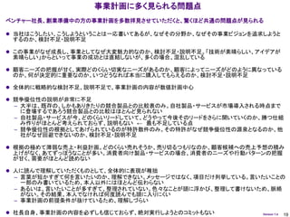 事業計画に多く見られる問題点
ベンチャー社長、創業準備中の方の事業計画を多数拝見させていただくと、驚くほど共通の問題点が見られる

 当社はこうしたい、こうしようということは一応書いてあるが、なぜその分野か、なぜその事業ビジョンを追求しようと
 するのか、検討不足・説明不足

 この事業がなぜ成長し、事業としてなぜ大変魅力的なのか、検討不足・説明不足。「技術が素晴らしい、アイデアが
 素晴らしい」からといって事業の成功とは直結しないが、多くの場合、混乱している

 顧客ニーズの把握が甘く、実際どのくらい切実なニーズがあるのか、顧客によってニーズがどのように異なっている
 のか、何が決定的に重要なのか、いつどうなれば本当に購入してもらえるのか、検討不足・説明不足

 全体的に戦略的な検討不足、説明不足で、事業計画の内容が数値計画中心

 競争優位性の説明が非常に不足
 – 大半は、既存の、しかもありきたりの競合製品との比較表のみ。自社製品・サービスが市場導入される時点まで
   に登場するであろう競合製品との比較はほとんど見られない
 – 自社製品・サービスが今、どのくらいリードしていて、どうやって今後そのリードをさらに開いていくのか、勝つ仕組
   み作りがほとんど考えられておらず、説明もない ← 最も不足している点
 – 競争優位性の根拠としてあげられているのが特許数件のみ。その特許がなぜ競争優位性の源泉となるのか、他
   社がなぜ回避できないのか、検討不足・説明不足

 根拠の極めて薄弱な売上・利益計画。どのくらい売れそうか、売り切るつもりなのか、顧客候補への売上予想の積み
 上げがなく、あてずっぽうなことが多い。消費者向け製品・サービスの場合、消費者のニーズや行動パターンの把握
 が甘く、需要がほとんど読めない

 人に読んで理解していただくものとして、全体的に表現が稚拙
 – 言葉が短かすぎて何を言いたいのか、理解できない。メッセージではなく、項目だけ列挙している。言いたいことの
   一部のみ書いているため、本人以外にはほとんど伝わらない
 – あるいは、言いたいことが多すぎて、整理されていない。色々なことが頭に浮かび、整理して書けないため、脈絡
   がない。その結果、本人でなければ何度読んでも頭に入りにくい
 – 事業計画の前提条件が抜けているため、理解しづらい

 社長自身、事業計画の内容を必ずしも信じておらず、絶対実行しようとのコミットもない          Version 1.4   19
 