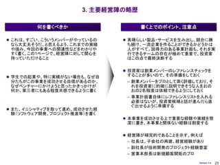 3. 主要経営陣の略歴

        何を書くべきか                    書く上でのポイント、注意点

 これは、すごい、こういうメンバーがやっているの     素晴らしい製品・サービスを生み出し、競合に勝
 なら大丈夫そうだ、と思えるよう、これまでの実績      ち続け、一流企業を作ることができるかどうかは
 や強み、今回の事業への関連性などをわかりや        人がすべて。説得力のある事業計画も、それを実
 すく書く。この1ページで、経営陣に対して関心を      行できるチームの存在が極めて重要で、投資家
 持っていただけること                   はこの点で最終決断する

                              投資家は創業メンバーのレファレンスチェックを
 学生での起業や、特に実績がない場合も、なぜ自      することが多いので、その準備をしておく
 分たちがこの事業を成功させる自信があるのか、       – 創業メンバーをプロとして高く評価しており、そ
 なぜベンチャーにかけようと思ったかきっかけが         れを投資家に的確に説明できそうな人をおの
 何か、第三者にもある程度共感できるように書く         おの2名程度は依頼できるようにしておく
                              – 事業計画書自体にレファレンスリストを入れる
                                必要はないが、投資家候補と話が進んだら直
                                ぐ出せるように準備する
 また、イニシャティブを取って進め、成功させた経
 験（ソフトウェア開発、プロジェクト推進等）を書く
                              本事業を成功させる上で重要な経験や実績を簡
                              潔に書き、本事業と関係ない経験は割愛する

                              経営陣が補完的であることを示す。例えば
                              – 社長は、子会社の再建、経営経験があり
                              – 副社長が技術開発のプロジェクト経験豊富
                              – 営業本部長は新規顧客開拓のプロ
                                                   Version 1.4   23
 