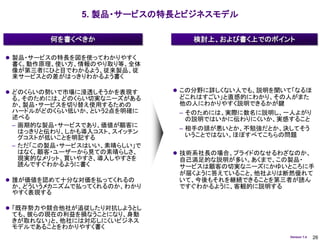 5. 製品・サービスの特長とビジネスモデル

        何を書くべきか                 検討上、および書く上でのポイント

 製品・サービスの特長を図を使ってわかりやすく
 書く。動作原理、使い方、情報のやり取り等、全体
 像が第三者にひと目でわかるよう、従来製品、従
 来サービスとの差がはっきりわかるよう書く

 どのくらいの勢いで市場に浸透しそうかを表現す      この分野に詳しくない人でも、説明を聞いて「なるほ
 る。そのためには、どのくらい切実なニーズがある      どこれはすごい」と直感的にわかり、その人がまた
 か、製品・サービスを切り替え使用するための        他の人にわかりやすく説明できるかが鍵
 ハードルがどのくらい低いか、という2点を明確に      – そのためには、実際に数名に説明し、一人よがり
 述べる                            の説明ではいかに伝わりにくいか、実感すること
 – 画期的な製品・サービスであり、価値が顧客に
                              – 相手の頭が悪いとか、不勉強だとか、決してそう
   はっきりと伝わり、しかも導入コスト、スイッチン
   グコストが低いことを明記する               いうことではない。ほぼすべてこちらの問題
 – ただ「この製品・サービスはいい、素晴らしい」で
   はなく、顧客・ユーザーから見ての素晴らしさ、     技術系社長の場合、プライドのなせるわざなのか、
   現実的なメリット、買いやすさ、導入しやすさを     自己満足的な説明が多い。あくまで、この製品・
   読んですぐわかるように書く              サービスは顧客の切実なニーズにかゆいところに手
                              が届くように答えていること、他社よりは断然優れて
 誰が価値を認めて十分な対価を払ってくれるの       いて、今後もそれを継続できることを第三者が読ん
 か、どういうメカニズムで払ってくれるのか、わかり     ですぐわかるように、客観的に説明する
 やすく表現する

 「既存勢力や競合他社が追従したり対抗しようとし
 ても、彼らの現在の利益を損なうことになり、身動
 きが取れない」と、他社には対応しにくいビジネス
 モデルであることをわかりやすく書く
                                                  Version 1.4   26
 