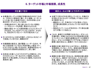6. ターゲット市場と市場規模、成長性

         何を書くべきか                 検討上、および書く上でのポイント

 本事業のターゲット市場が市場全体の中のどこなの      水面下で何かが大きく変化していること、市場が大
 か、できるだけ具体的に書く。ネット通販、ルーターと     きく変化するエネルギーが充満しつつあることをう
 いったあいまいな表現ではなく、その中の特にどの       まく表現すること
 部分をターゲットにしているのか               – 顧客のニーズ、不満がかつてなく高まっており、
 – 市場全体の中で、特に満たされていない切実な         まだ誰も解を提供しようともしていない状況であ
   ニーズをユニークな角度、視点からとらえる          ること
 – 顧客と製品・サービス提供者側にどんどんギャップ     – 製品のイノベーションが次のSカーブに移るお膳
   が生まれ、むしろ広がっていることを示す。すなわ       立てが整いつつあること
   ち、充足されていないニーズが大変大きいこと
                               これは、表現だけの問題では全くない。そういった
 そこがどのくらい大きな市場で、どのくらいのスピード
                               市場を探し、的確にねらわなければ急成長を目指
 で成長していきそうか、概略を示す              すベンチャーとして満足な結果を出すことは期待で
                               きない。そういった市場のアイデアがあって初めて
                               創業に踏み切ること。結果オーライにはならない
 市場規模の推定は、誰が顧客・ユーザーなのか、今
 何にお金を使っているから今回の新しい製品・サー       規模を正確に推定することはできない。投資家も
 ビスにどのくらい使いそうなのか、前提条件をおいて      全然期待していない。ただし、仮説立案が具体的
 できるかぎり具体的な仮説を立て、詳しく書く         で細かいほど、前提条件が明示されているほど、
                               大よその方向性についての説得力は増す
 広告収入を基にしたビジネスモデルの場合は、どれ
 だけのネットユーザーをどうやって獲得しうるのか、      規模を正確に想定できるとは、投資家の誰も期待
 競合サイト等と競争してどのように獲得しうるのかを      していないし、期待すべきでもない。ただどこまで
 具体的に書く                        市場、顧客・ユーザーの状況を定量的・定性的に
                               よく知っているか、どこまで深い考えを持っている
                               かから、社長の能力、ビジネスセンスが判断される
                                                   Version 1.4   27
 