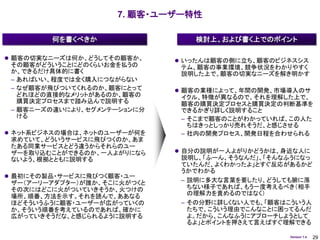 7. 顧客・ユーザー特性

        何を書くべきか                 検討上、および書く上でのポイント

 顧客の切実なニーズは何か、どうしてその顧客か、     いったんは顧客の側に立ち、顧客のビジネスシス
 その顧客がどういうことにどのくらいお金を払うの      テム、顧客の事業環境、競争状況をわかりやすく
 か、できるだけ具体的に書く                説明した上で、顧客の切実なニーズを解き明かす
 – あればいい、程度では全く購入につながらない
 – なぜ顧客が飛びついてくれるのか、顧客にとって     顧客の業種によって、年間の開発、市場導入のサ
   どれほどの直接的なメリットがあるのか、顧客の     イクル、特徴が異なるので、それを理解した上で、
   購買決定プロセスまで踏み込んで説明する        顧客の購買決定プロセスと購買決定の判断基準を
 – 顧客ニーズの違いにより、セグメンテーションに分    できるかぎり詳しく説明すること
   ける                         – そこまで顧客のことがわかっていれば、この人た
                                ちはきっとしっかり売れそうだ、と感じさせる
 ネット系ビジネスの場合は、ネットのユーザーが何を    – 社内の開発プロセス、開発日程を合わせられる
 求めていて、どういうサービスに飛びつくのか、あま
 たある同業サービスとどう違うからそれらのユー
 ザーを取り込むことができるのか、一人よがりになら     自分の説明が一人よがりかどうかは、身近な人に
 ないよう、根拠とともに説明する              説明し、「ふーん、そうなんだ」、「そんなふうになっ
                              ていたんだ、よくわかったよ」とすぐ反応があるかど
                              うかでわかる
 最初にその製品・サービスに飛びつく顧客・ユー
 ザー（アーリーアダプター）が誰か、そこに火がつくと    – 説明に多大な言葉を要したり、どうしても腑に落
 その次にはどこに火がついていきそうか、火つけの        ちない様子であれば、もう一度考えるべき（相手
 場所、順番、方法を示す。それを読んで、ああなる        の理解力を責めるのではなく）
 ほどそういうふうに顧客・ユーザーが広がっていくの     – その分野に詳しくない人でも、「顧客はこういう人
 か、そういう順番を考えているのであれば、確かに        たちで、こういう理由でこんなことに困ってるんだ
 広がっていきそうだな、と感じられるように説明する       よ。だから、こんなふうにアプローチしようとして
                                るよ」とポイントを押さえて言えばすぐ理解できる

                                                  Version 1.4   29
 