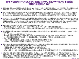 顧客の切実なニーズをしっかり把握したのか、製品・サービスの市場性を
                 徹底的に確認したのか
 技術には自信があっても顧客をあまり理解していないベンチャーが多い。顧客の切実なニーズを十分把握せずに創業したとしか
  思えないが、これは大変に無謀。資金調達が難しいし、できたとしても事業成長への期待・要求が高く、大変苦労する

 一方、ある事業領域のベテランが、「自分はターゲット市場と顧客のニーズを深く理解しており、かつ、そのニーズにこたえる製
  品・サービスのアイデアに自信がある」と思っていても、もしそれが独りよがりであれば、大きくはずれてしまう。「自分は顧客を
  知っている。この業界のプロだ」と思っても、いったんは「知っていると勝手に思っていただけだ」という程度に考える方が無難

 したがって、ベンチャー創業に際しては、多くの顧客候補や業界のキーパーソンに実際に会って、顧客の切実なニーズを再度自
  分の目でしっかり把握すること。前職の大企業等の立場とベンチャー社長の立場では、相手の接し方も、こちらから見えるものも
  全く変わってくる。一方、心を許していたと思っていた相手の態度が豹変することも日常茶飯事であり、そのショックから早く立ち
 直り、新しい立場で顧客ニーズの把握をしなければならない。アポを取ること自体、簡単ではなくなることもある

 進めるべきステップとしては、まず、ターゲット市場の範囲を決定する
  – 業界の知見、ヒアリング、調査レポートなども参考にして、ターゲットとすべき市場の範囲を決定する
  – どういった市場を攻めるのか、どこにどう絞ると自社の競争優位性がどのように増すのか、いくつかシミュレーションしてみる

 次に、顧客4～5社の切実なニーズを数十枚のメモに書いてみる（176ページ「メモ書き」参照）。ニーズの差で、セグメンテーショ
  ンに分ける
 –   ターゲット市場内での顧客名をリストアップする
 –   どの顧客がどのような切実なニーズを持ち、なぜこの製品・サービスに飛びついてくれるのか、仮説を立てて整理する
 –   ニーズの重要度・緊急度を 「大変困っている最優先課題」 、「優先課題」、 「それ以外」の3段階に分ける
 –   特に、年間購入額が重要
     • 検討中の製品が置き換えるであろう製品を、現在年間どのくらい購入しているか
     • 置き換える製品が特にない場合、年間いくらぐらいなら買ってもいいと思うか
 仮説を立てた後、20～30名の顧客候補や業界のキーパーソン等に会って仮説を検証、修正する（市場性確認： 次ページ参照）
  – 製品紹介・営業をするのではなく、顧客候補のニーズを明確に把握する
    • 顧客の嗜好や、既存製品を使う場合の行動パターン、購入パターン
    • 何を不満に思っているか、何が満たされていないか、何に大変困っているか
  – どういう製品・サービスであれば実際購入につながるのか、製品・サービスと顧客セグメンテーションの仮説を検証、修正する

 このように、製品仕様を決定して開発を始める前に、インタビューによる市場性の確認に1～3ヶ月集中して取り組む。ベンチャー
  社長は顧客の切実なニーズを深く知り、製品・サービス構想を十分テストすることができるため、その後のプロセスを効果的に進
 めることができる。事業計画の質も社長の説得力も大いに増すので、経営資源（社員、アドバイザー、提携先、資本、ロイヤリ
 ティーの高い顧客、サプライヤー）の確保がはるかに容易になる                        Version 1.4   30
 