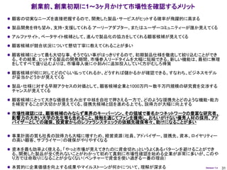 創業前、創業初期に1～3ヶ月かけて市場性を確認するメリット
 顧客の切実なニーズを直接把握するので、開発した製品・サービスがヒットする確率が飛躍的に高まる

 製品開発を待ち望み、支持・支援してくれる アーリーアダプター、またはユーザーコミュニティーが誰か見えてくる

 アルファサイト、ベータサイト候補として、進んで製品化の協力をしてくれる顧客候補が見えてくる

 顧客候補が競合状況について懇切丁寧に教えてくれることが多い

 顧客候補にとって最も大切な事、そうでない事がはっきりするので、初期製品仕様を徹底して絞り込むことができ
 る。その結果、ヒットする製品の開発期間、市場参入リードタイムを大幅に短縮できる。新しい機能は、最初に無理
 をしてすべて盛り込むよりは、市場導入後に小刻みに追加投入していく方がむしろ得策

 顧客候補が何に対してどのぐらい払ってくれるか、どうすれば儲かるかが確認できる。すなわち、ビジネスモデル
 が妥当かどうかが見えてくる

 製品・仕様に対する早期アクセスの対価として、顧客候補企業と1000万円～数千万円規模の研究費を交渉する
 チャンスが見えてくる

 顧客候補にとって大きな価値を生み出す中核を自社で押さえる一方で、どのような提携先とどのような機能・能力
 を補完することが大切かが見えてくる。提携先候補と話を進める上でも、説得力が大幅に向上する

 市場性確認には、顧客候補のみならず業界のキーパーソン、その領域で著名かつネットワークの豊富な研究者、
 影響力の大きい大学の先生等も含めること。接触を通じてファンを獲得し、おもいがけない優秀人材の採用、アド
 バイザーとしての確保、投資家からのレファランスチェックの依頼先確保等々、助けになることが多い


 事業計画の質も社長の説得力も大幅に増すため、経営資源（社員、アドバイザー、提携先、資本、ロイヤリティー
 の高い顧客、サプライヤー）の確保がやりやすくなる

 資本を最も効率よく使える。「やっと市場が見えてきたのに資金切れ」というよくあるパターンを避けることができ
 る。開発した製品が全く売れないことがわかって初めて真剣に市場性確認を始める企業が非常に多いが、このや
 り方では命取りになることが少なくない（ベンチャーで資金を使い過ぎる一番の理由）

 本質的に企業価値を向上する成果やマイルストーンが何かについて、理解が深まる            Version 1.4   31
 