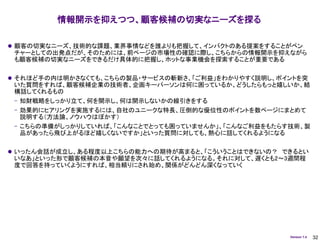 情報開示を抑えつつ、顧客候補の切実なニーズを探る

 顧客の切実なニーズ、技術的な課題、業界事情などを誰よりも把握して、インパクトのある提案をすることがベン
 チャーとしての出発点だが、そのためには、前ページの市場性の確認に際し、こちらからの情報開示を抑えながら
 も顧客候補の切実なニーズをできるだけ具体的に把握し、ホットな事業機会を探索することが重要である

 それほど手の内は明かさなくても、こちらの製品・サービスの斬新さ、「ご利益」をわかりやすく説明し、ポイントを突
 いた質問をすれば、顧客候補企業の技術者、企画キーパーソンは何に困っているか、どうしたらもっと嬉しいか、結
 構話してくれるもの
 – 知財戦略をしっかり立て、何を開示し、何は開示しないかの線引きをする
 – 効果的にヒアリングを実施するには、自社のユニークな特長、圧倒的な優位性のポイントを数ページにまとめて
   説明する（方法論、ノウハウはぼかす）
 – こちらの準備がしっかりしていれば、「こんなことでとっても困っていませんか」、「こんなご利益をもたらす技術、製
   品があったら飛び上がるほど嬉しくないですか」といった質問に対しても、熱心に話してくれるようになる

 いったん会話が成立し、ある程度以上こちらの能力への期待が高まると、「こういうことはできないの？ できるとい
 いなあ」といった形で顧客候補の本音や願望を次々に話してくれるようになる。それに対して、遅くとも2～3週間程
 度で回答を持っていくようにすれば、相当頼りにされ始め、関係がどんどん深くなっていく




                                                     Version 1.4   32
 