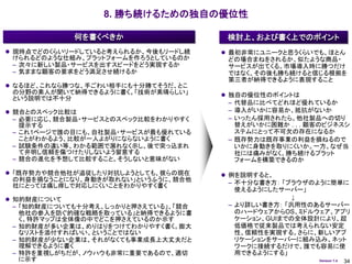 8. 勝ち続けるための独自の優位性

             何を書くべきか                   検討上、および書く上でのポイント
 現時点でどのくらいリードしていると考えられるか、今後もリードし続     最初非常にユニークと思うくらいでも、ほとん
  けられるどのような仕組み、プラットフォームを作ろうとしているのか      どの場合まねをされるか、似たような商品・
  – 次々に新しい製品・サービスを出すスピードをどう実現するか        サービスが出てくる。市場導入時に勝つだけ
 – 気ままな顧客の要求をどう満足させ続けるか                 ではなく、その後も勝ち続けると信じる根拠を
                                        第三者が納得できるように表現すること
 なるほど、これなら勝つな、手ごわい相手にも十分勝てそうだ、とこ
  の分野の素人が聞いて納得できるように書く。「技術が素晴らしい」      独自の優位性のポイントは
  という説明では不十分
                                        – 代替品に比べてどれほど優れているか
 競合とのスペック比較は                           – 導入がいかに容易か、抵抗がないか
 – 必要に応じ、競合製品・サービスとのスペック比較をわかりやすく       – いったん採用されたら、他社製品への切り
   提示する                                   替えがいかに困難か . . . 顧客のビジネスシ
 – これ1ページで誰の目にも、自社製品・サービスが最も優れている         ステムにとって不可欠の存在になるか
   ことがわかるよう、比較が一人よがりにならないように書く          – 既存勢力は既存事業の利益を損ねるので
 – 試験条件の違い等、わかる範囲で漏れなく示し、後で突っ込まれ        いかに身動きを取りにくいか。一方、なぜ当
   て弁明し信頼を傷つけたりしないよう留意する                社には痛みがなく、勝ち続けるプラット
 – 競合の進化を予想して比較すること。そうしないと意味がない         フォームを構築できるのか

 「既存勢力や競合他社が追従したり対抗しようとしても、彼らの現在      例を説明すると、
  の利益を損なうことになり、身動きが取れない」というふうに、競合他
  社にとっては痛し痒しで対応しにくいことをわかりやすく書く          – 不十分な書き方： 「ブラウザのように簡単に
                                          使えるようにしたサーバー」
 知的財産について                                           ↓
  – 「知的財産についても十分考え、しっかりと押さえている」、「競合    – より詳しい書き方： 「汎用性のあるサーバー
   他社の参入を防ぐ的確な戦略を取っている」と納得できるように書        のハードウェアからOS、ミドルウェア、アプリ
   く。特許マップは全体像の中でどこを押さえているのか示す           ケーション、GUIまでの全体設計により、超
 – 知的財産が多い企業は、めりはりをつけてわかりやすく書く。膨大        低価格で従来製品では考えられない安定
   なリストを添付すればいい、ということではない                性、信頼性を実現する。さらに、新しいアプ
 – 知的財産が少ない企業は、それがなくても事業成長上大丈夫だと         リケーションをサーバーに組み込み、ネット
   理解できるように書く                            ワークに接続するだけで、誰でも容易に使
 – 特許を重視しがちだが、ノウハウも非常に重要であるので、適切         用できるようにする」
   に示す                                                     Version 1.4   34
 
