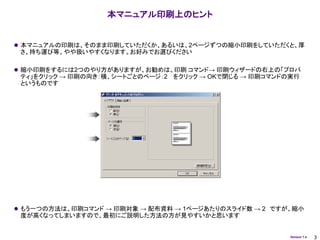 本マニュアル印刷上のヒント


 本マニュアルの印刷は、そのまま印刷していただくか、あるいは、2ページずつの縮小印刷をしていただくと、厚
 さ、持ち運び等、やや扱いやすくなります。お好みでお選びください

 縮小印刷をするには2つのやり方がありますが、お勧めは、印刷 コマンド→ 印刷ウィザードの右上の「プロパ
 ティ」をクリック → 印刷の向き：横、シートごとのページ：2 をクリック → OKで閉じる → 印刷コマンドの実行
 というものです




 もう一つの方法は、印刷コマンド → 印刷対象 → 配布資料 → 1ページあたりのスライド数 → 2 ですが、縮小
 度が高くなってしまいますので、最初にご説明した方法の方が見やすいかと思います


                                                        Version 1.4   3
 