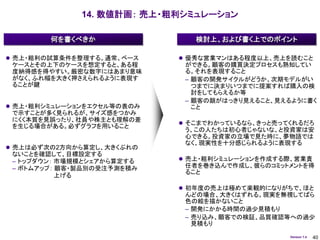 14. 数値計画： 売上・粗利シミュレーション

        何を書くべきか                検討上、および書く上でのポイント

 売上・粗利の試算条件を整理する。通常、ベース     優秀な営業マンはある程度以上、売上を読むこと
 ケースとその上下のケースを想定すると、ある程      ができる。顧客の購買決定プロセスも熟知してい
 度納得感を得やすい。厳密な数字にはあまり意味      る。それを表現すること
 がなく、ふれ幅を大きく押さえられるように表現す     – 顧客の開発サイクルがどうか、次期モデルがい
 ることが鍵                         つまでに決まりいつまでに提案すれば購入の検
                               討をしてもらえるか等
                             – 顧客の顔がはっきり見えること、見えるように書く
 売上・粗利シミュレーションをエクセル等の表のみ      こと
 で示すことが多く見られるが、サイズ感をつかみ
 にくく本質を見誤ったり、社員や株主とも理解の差
                             そこまでわかっているなら、きっと売ってくれるだろ
 を生じる場合がある。必ずグラフを用いること
                             う、この人たちは初心者じゃないな、と投資家は安
                             心できる。投資家の立場で見た時に、夢物語では
                             なく、現実性を十分感じられるように表現する
 売上は必ず次の2方向から算定し、大きくぶれの
 ないことを確認して、目標設定する
 – トップダウン： 市場規模とシェアから算定する    売上・粗利シミュレーションを作成する際、営業責
 – ボトムアップ： 顧客・製品別の受注予測を積み    任者を巻き込んで作成し、彼らのコミットメントを得
                             ること
           上げる

                             初年度の売上は極めて楽観的になりがちで、ほと
                             んどの場合、大きくはずれる。現実を無視してばら
                             色の絵を描かないこと
                             – 開発にかかる時間の過少見積もり
                             – 売り込み、顧客での検証、品質確認等への過少
                               見積もり
                                                 Version 1.4   40
 