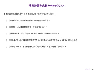 事業計画作成後のチェックリスト


事業計画作成を振り返り、下の項目に○△×をつけてみてください


 （   ）社長としての思いを事業計画にほぼ表現できたか？


 （   ）創業チーム、経営幹部間で十分議論できたか？


 （   ）議論の結果、ばらばらだった意見も、ほぼすり合わせできたか？


 （   ）なるほどこうやれば事業が成功できる、自分も人も納得できる、というプランになったか？


 （   ）今から3ヶ月間、誰が何をどのレベルまで実行すべきか明確になったか？




                                                  Version 1.4   43
 