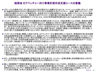 総務省 ICTベンチャー向け事業計画作成支援コースの意義

 グローバルな競争が日に日に激化する中で我が国がさらに発展するためには、イノベーションの担い手として、先進
 的・独創的な技術などをもとに高収益のビジネスモデルを具現化するICTベンチャー （情報、通信・コミュニケーショ
 ンなどの分野のベンチャー）が多数生まれ、急成長することが強く期待されている。米国シリコンバレーやインド等諸
 外国の例を持ち出すまでもなく、急成長するICTベンチャーが数年後には中堅企業となり、5～10年後には大企業と
 なって産業を牽引し、技術革新をリードすることは、日本が世界的競争を勝ち抜くためにも必須と考えられる

 ベンチャー経営者には、市場の大きな構造変化を洞察力を持ってとらえ、大胆な事業ビジョンを描き、具体的な事業
 計画を作成し、強いリーダーシップで事業を立ち上げ、環境変化に合わせて適宜方向修正していく経営能力、実践
 的な問題解決能力が必要である。ところが、現状では各経営者それぞれの乏しい経験と試行錯誤によるところが大
 きく、多くの方は大変な苦労をされている。ベンチャーを成功させるには、質の高い事業計画を作成し、賛同者を得
 て、全力疾走しながら方向修正していくことが非常に重要であるが、本格的に実践した成功経験者も、また支援して
 成功に導いた支援経験者も非常に乏しいのが、残念ながら日本の現状である

 インターネットが急速に展開した過去10年余、ICTベンチャーの上場例は増えつつあるが、事業意欲が強く成功体験
 のある創業経営者が第二の創業をしたり、後進のベンチャー経営者に対して徹底的な創業支援をしているケースは
 まだ稀である。ICT産業以外では、例えば流通業においては事業意欲が強く才能に恵まれた起業家が多数輩出して
 いるが、ICT分野への波及効果は依然小さい。ICTベンチャーにおいては、高度な技術が競争優位性のベースとな
 ることも多く、他産業に比べて経営者人材の流入の壁となっている

 こういった状況下では、本来、ベンチャーキャピタル（以下、VCと記す）がより大きな役割を果たすことが期待される。
 しかしながら、ベンチャー経営者の側に立って質の高い事業計画の作成を直接支援し、きめ細かい実行支援を行う
 ことは、まだ一般的ではない。VCがそこまで面倒を見るべきと考えている人が少ないこと、VCはより投資主体のビ
 ジネスモデルであること、そのためきめ細かい支援スキルを十分には持っていないこと、などが理由である。積極的
 に関与しているという場合でも、月一度、取締役会に参加し、経営の進捗状況を把握して助言する程度が多い（ごく
 一部の例外を除く）

 また、大学院等の高等教育機関や民間の中堅・大手企業では、ベンチャー企業を創業し成功経験のある人材が乏
 しく、ICTベンチャーへの適切な支援、指導はほとんど提供されていない

 厳しい事業環境下で経営の重責をになうベンチャー経営者の悩みに少しでも答え、急成長のヒントをご提供するた
 め、今回のコースが実施された。「説得力ある合理的な事業計画」をどう作成し、日々の経営にどう活かすのか、相
 談相手の少ないベンチャー経営者の参考にしていただくこと、指針を少しでもご提供することを意図している。こう
 いった努力の結果、日本から急成長ベンチャーが1社でも多く生み出されることを強く祈願したい     Version 1.4   5
 